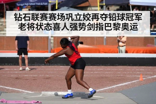 钻石联赛赛场巩立姣再夺铅球冠军 老将状态喜人强势剑指巴黎奥运