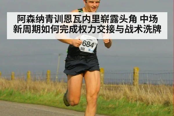 阿森纳青训恩瓦内里崭露头角 中场新周期如何完成权力交接与战术洗牌